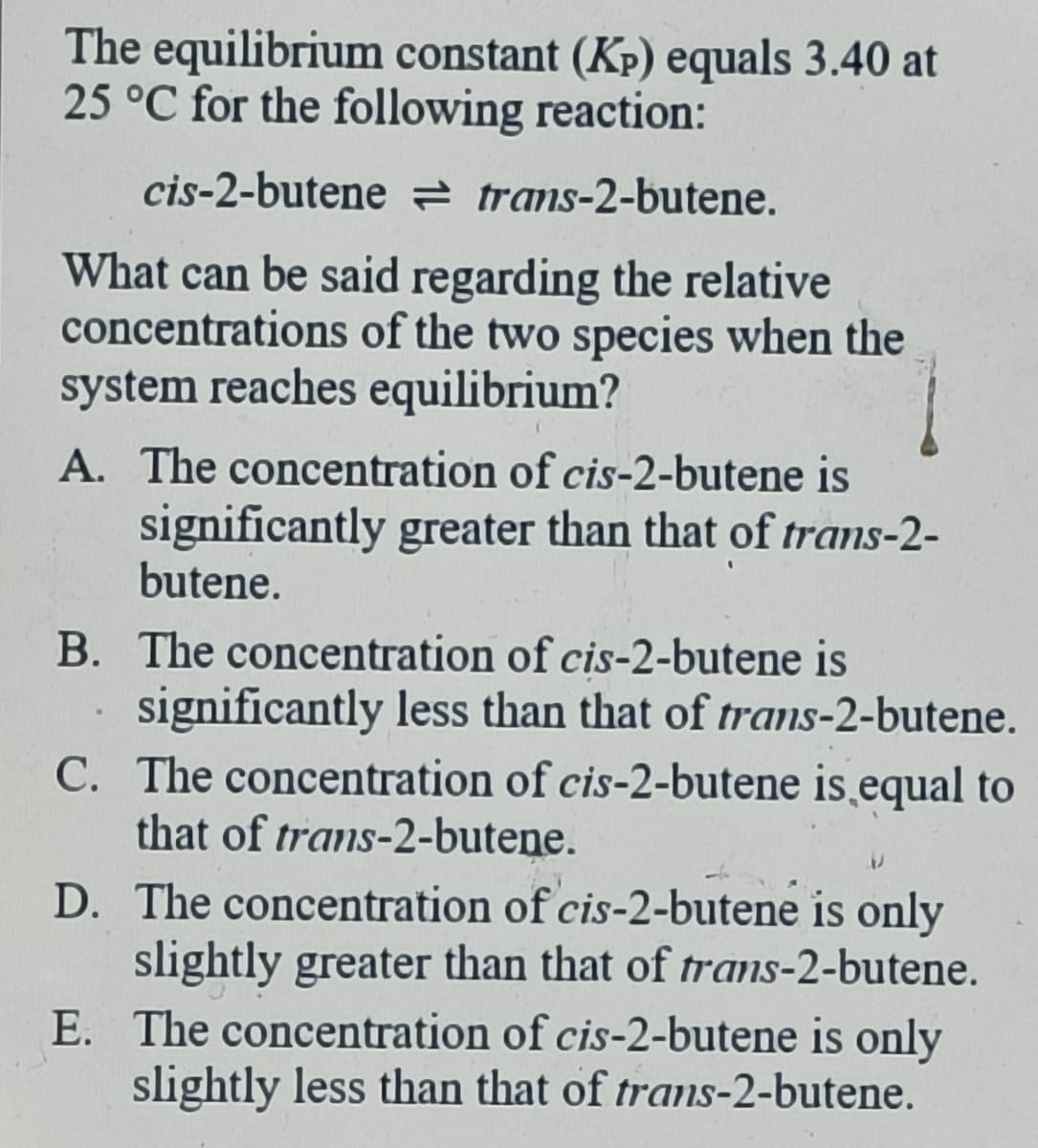 The equilibrium constant (KP) equals 3.40 at
25 °C for the following reaction:
cis-2-butene trans-2-butene.
What can be said regarding the relative
concentrations of the two species when the
system reaches equilibrium?
A. The concentration of cis-2-butene is
significantly greater than that of trans-2-
butene.
B. The concentration of cis-2-butene is
significantly less than that of trans-2-butene.
C. The concentration of cis-2-butene is equal to
that of trans-2-butene.
D. The concentration of cis-2-butene is only
slightly greater than that of trans-2-butene.
E. The concentration of cis-2-butene is only
slightly less than that of trans-2-butene.