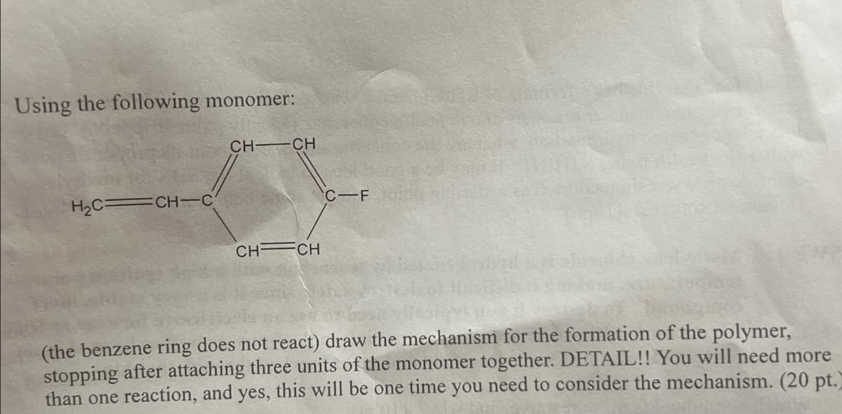 Using the following monomer:
H2C CH C
CH- CH
CH CH
C-F
(the benzene ring does not react) draw the mechanism for the formation of the polymer,
stopping after attaching three units of the monomer together. DETAIL!! You will need more
than one reaction, and yes, this will be one time you need to consider the mechanism. (20 pt.)