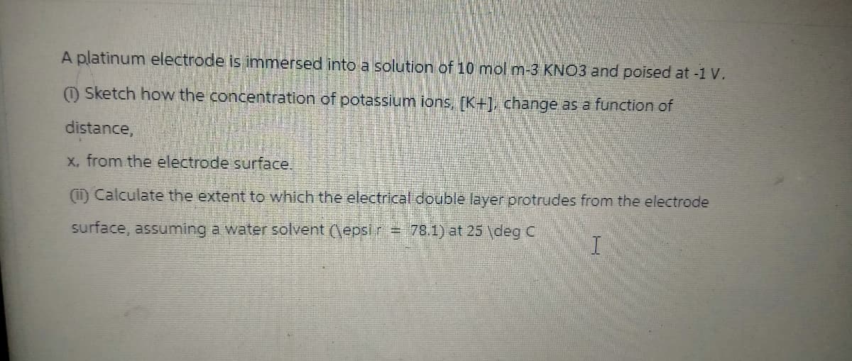 A platinum electrode is immersed into a solution of 10 mol m-3 KNO3 and poised at -1 V.
(1) Sketch how the concentration of potassium ions, [K+], change as a function of
distance,
x, from the electrode surface.
(Calculate the extent to which the electrical double layer protrudes from the electrode
surface, assuming a water solvent (\epsi r = 78.1) at 25 deg C
I