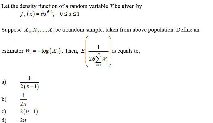 Let the density function of a random variable X be given by
fx(x) = 0x®-', 0<x<1
Suppose X,, X,., X, be a random sample, taken from above population. Define an
estimator W, = - log (X,). Then, E
1
is equals to,
205w,
i=1
1
2 (п-1)
1
b)
2n
c)
2(п-1)
d)
2n
a)
