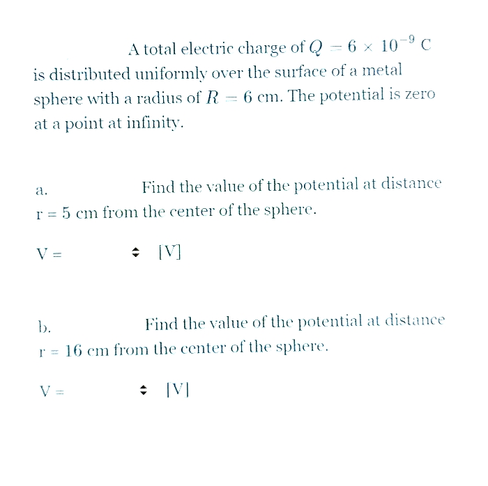 A total electric charge of Q = 6 × 10° C
is distributed uniformly over the surface of a metal
sphere with a radius of R = 6 cm. The potential is zero
at a point at infinity.
Find the value of the potential at distance
a.
r = 5 cm from the center of the sphere.
V =
[V]
b.
Find the value of the potential at distance
r = 16 cm from the center of the sphere.
V =
|V]
