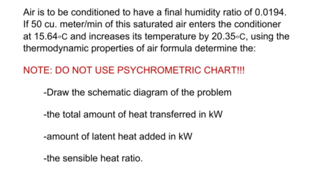 Air is to be conditioned to have a final humidity ratio of 0.0194.
If 50 cu. meter/min of this saturated air enters the conditioner
at 15.64 C and increases its temperature by 20.35.C, using the
thermodynamic properties of air formula determine the:
NOTE: DO NOT USE PSYCHROMETRIC CHART!!!
-Draw the schematic diagram of the problem
-the total amount of heat transferred in kW
-amount of latent heat added in kW
-the sensible heat ratio.
