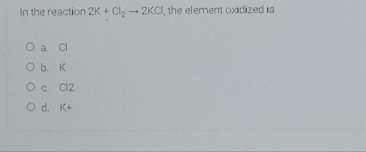 In the reaction 2K + Cl, 2KCI, the element oxidized is
O a.
Cl
O b. K
O C.
C12
O d. K+
