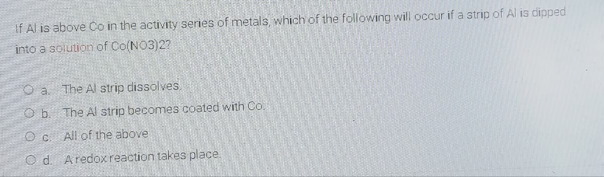 If Al is above Co in the actuVity series of metals which of the following will occur if a strip of Al is dipped
into a solution of Co(NO3)27
O a.
The Al strip dissolves.
The Al strip becomes coated with Co.
All of the above
O d. Aredox reaction takes place.
