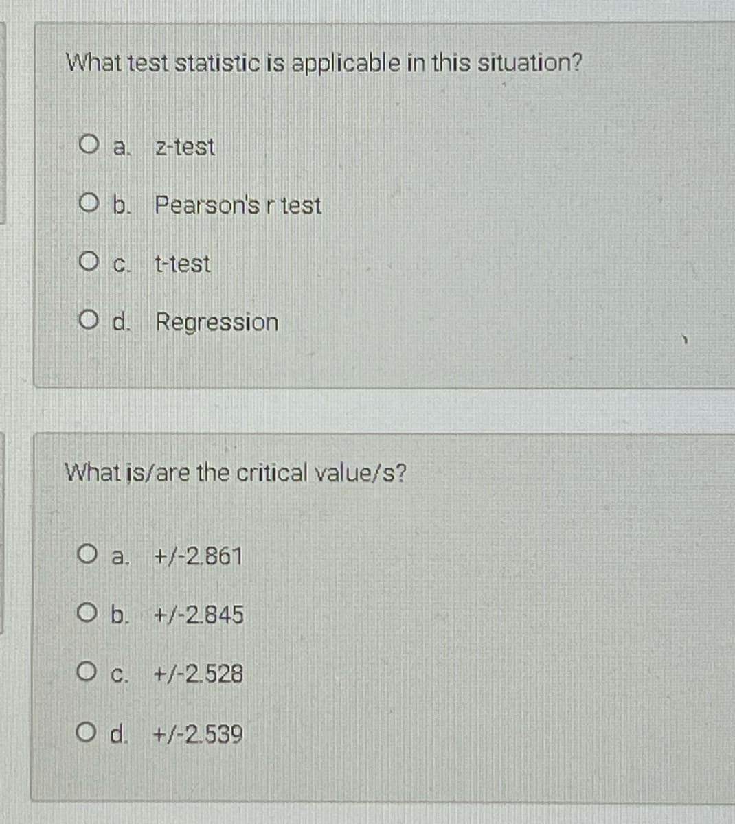 What test statistic is applicable in this situation?
O a. z-test
O b. Pearson's r test
t-test
O d. Regression
What is/are the critical value/s?
O a.
+/-2.861
O b. +/-2.845
O c. +/-2.528
O d. +/-2.539
