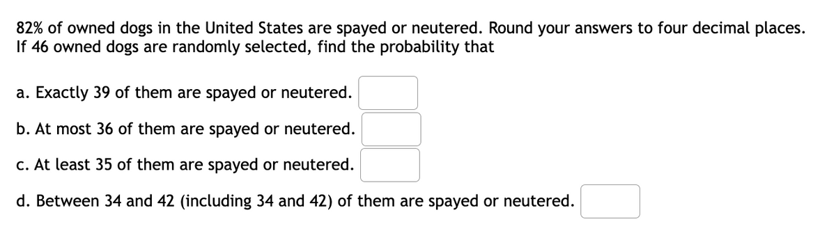 82% of owned dogs in the United States are spayed or neutered. Round your answers to four decimal places.
If 46 owned dogs are randomly selected, find the probability that
a. Exactly 39 of them are spayed or neutered.
b. At most 36 of them are spayed or neutered.
c. At least 35 of them are spayed or neutered.
d. Between 34 and 42 (including 34 and 42) of them are spayed or neutered.

