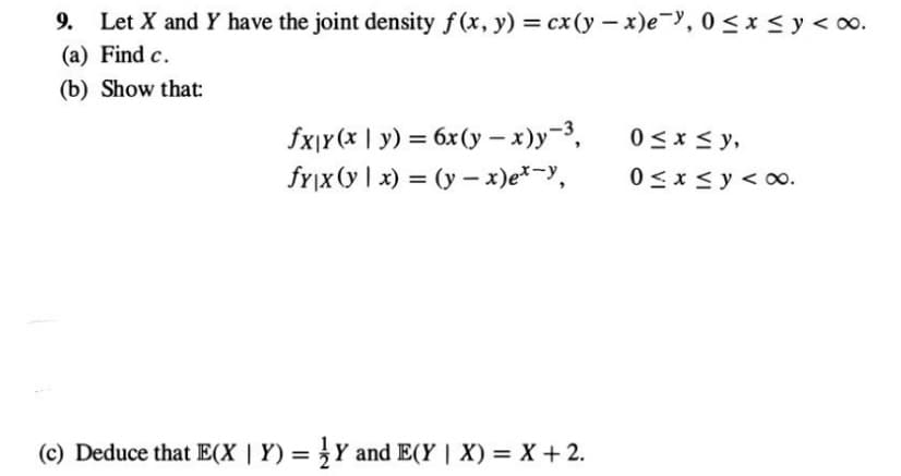 9. Let X and Y have the joint density f(x, y) = cx(y-x)e-y, 0≤x≤y <∞0.
(a) Find c.
(b) Show that:
fx|y (x | y) = 6x(y-x)y-3,
fy|x (y|x) = (y - x)ex-y,
(c) Deduce that E(X | Y) = Y and E(Y | X) = X + 2.
0≤x≤y,
0≤x≤ y ≤ 0.