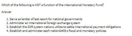 Which of the following is NOT a function of the International Monetary Fund?
Answer
1. Serve as lender of last resort for national governments
2. Administer an international foreign exchange system
3. Establish the SDR system nations utilize to settle international payment obligations
4. Establish and administer each nation&#39;s fiscal and monetary policies
