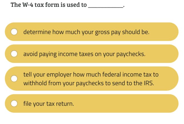 The W-4 tax form is used to
determine how much your gross pay should be.
avoid paying income taxes on your paychecks.
tell your employer how much federal income tax to
withhold from your paychecks to send to the IRS.
file your tax return.
