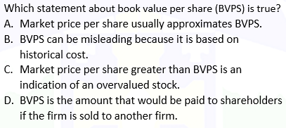 Which statement about book value per share (BVPS) is true?
A. Market price per share usually approximates BVPS.
B. BVPS can be misleading because it is based on
historical cost.
C. Market price per share greater than BVPS is an
indication of an overvalued stock.
D. BVPS is the amount that would be paid to shareholders
if the firm is sold to another firm.