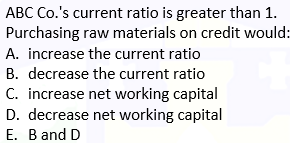 ABC Co.'s current ratio is greater than 1.
Purchasing raw materials on credit would:
A. increase the current ratio
B. decrease the current ratio
C. increase net working capital
D. decrease net working capital
E. B and D