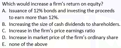Which would increase a firm's return on equity?
A. Issuance of 12% bonds and investing the proceeds
to earn more than 12%.
B. Increasing the size of cash dividends to shareholders.
C. Increase in the firm's price earnings ratio
D. Increase in market price of the firm's ordinary share
E. none of the above