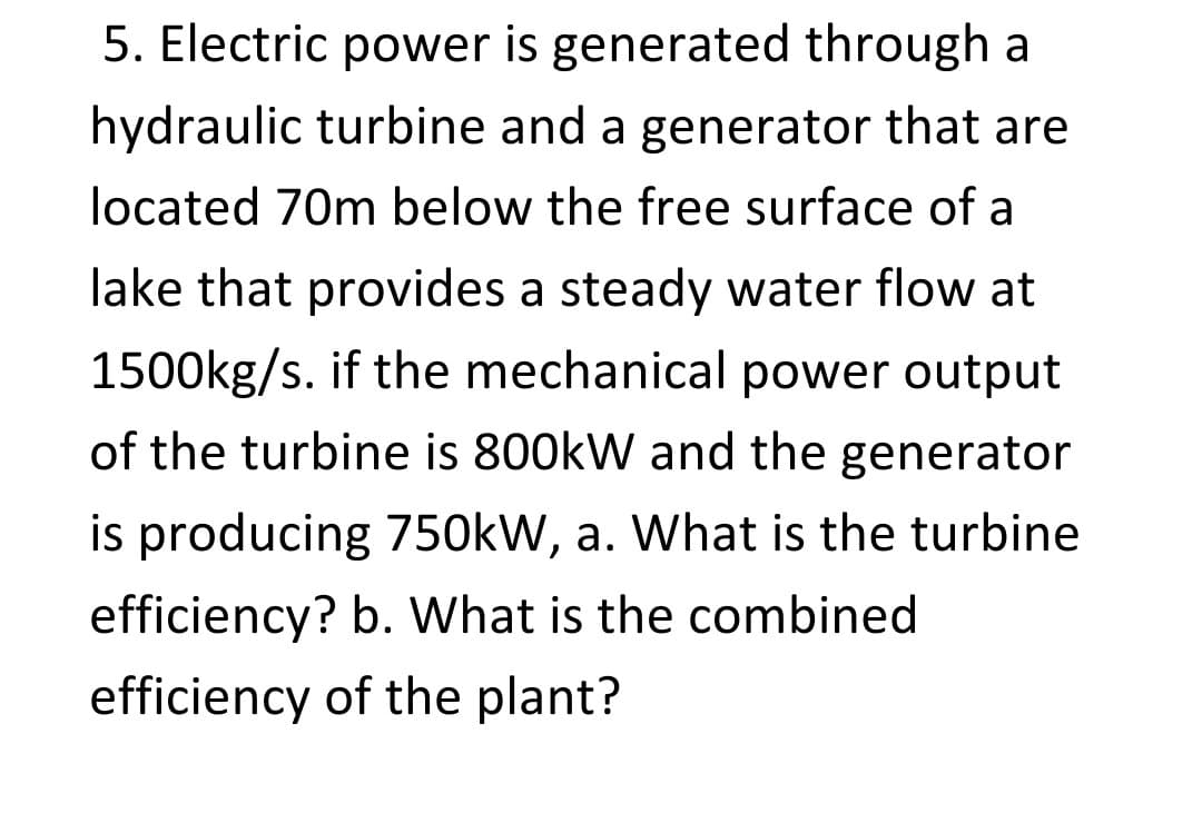 5. Electric power is generated through a
hydraulic turbine and a generator that are
located 70m below the free surface of a
lake that provides a steady water flow at
1500kg/s. if the mechanical power output
of the turbine is 800kW and the generator
is producing 750kW, a. What is the turbine
efficiency? b. What is the combined
efficiency of the plant?
