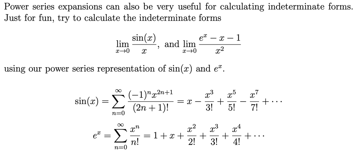 Power series expansions can also be very useful for calculating indeterminate forms.
Just for fun, try to calculate the indeterminate forms
sin(x)
lim
et – x
1
-
and lim
x2
using our power series representation of sin(x) and e".
Σ
(-1)"x²n+1
(2n + 1)!
x7
+
7!
sin(x)
= X
-
-
3!
5!
n=0
4
x"
= 1+x +
n!
n=0
et
+
4!
%3D
..
2!
3!
