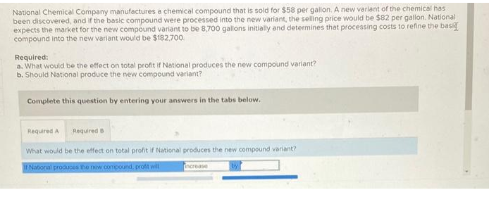 National Chemical Company manufactures a chemical compound that is sold for $58 per gallon. A new variant of the chemical has
been discovered, and if the basic compound were processed into the new variant, the selling price would be $82 per gallon. National
expects the market for the new compound variant to be 8,700 gallons initially and determines that processing costs to refine the basi
compound into the new variant would be $182,700
Required:
a. What would be the effect on total profit if National produces the new compound variant?
b. Should National produce the new compound variant?
Complete this question by entering your answers in the tabs below.
Required A Required B
What would be the effect on total profit if National produces the new compound variant?
if National produces the new compound, profit will
increase