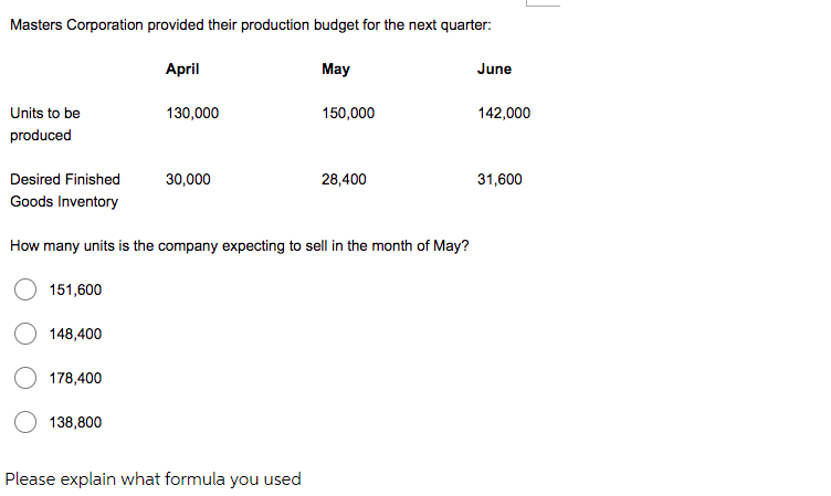 Masters Corporation provided their production budget for the next quarter:
Units to be
produced
Desired Finished
Goods Inventory
151,600
148,400
178,400
April
138,800
130,000
30,000
How many units is the company expecting to sell in the month of May?
May
Please explain what formula you used
150,000
28,400
June
142,000
31,600