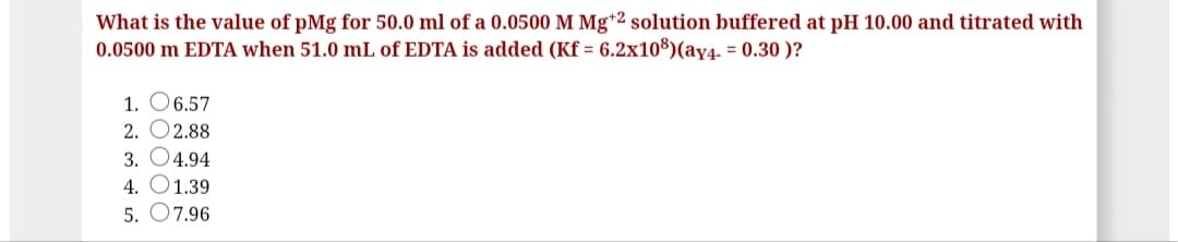 What is the value of pMg for 50.0 ml of a 0.0500 M Mg*2 solution buffered at pH 10.00 and titrated with
0.0500 m EDTA when 51.0 mL of EDTA is added (Kf = 6.2x108)(ay4. = 0.30 )?
1. O6.57
2. O2.88
3. O4.94
4. O1.39
5. O7.96
