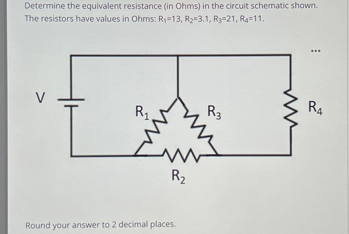 Determine the equivalent resistance (in Ohms) in the circuit schematic shown.
The resistors have values in Ohms: R₁=13, R₂=3.1, R3=21, R4=11.
R₁
R₂
Round your answer to 2 decimal places.
R3
ww
RA