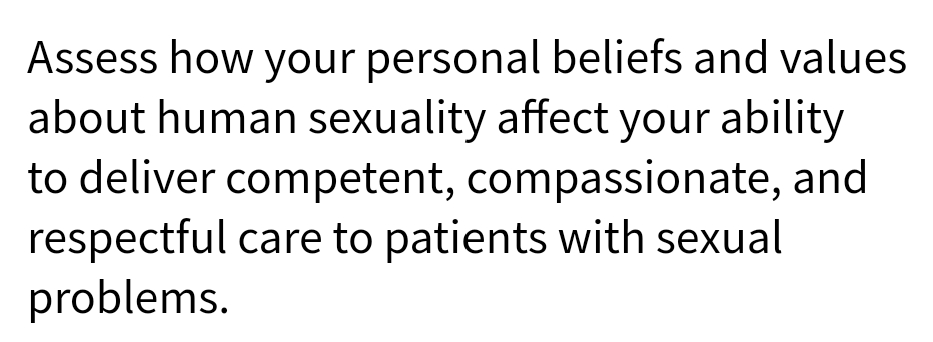Assess how your personal beliefs and values
about human sexuality affect your ability
to deliver competent, compassionate, and
respectful care to patients with sexual
problems.
