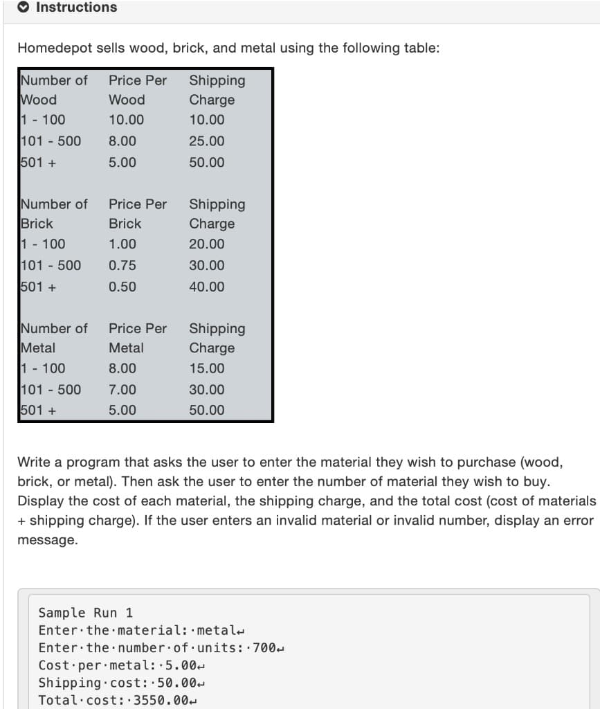 O Instructions
Homedepot sells wood, brick, and metal using the following table:
Number of
Wood
Price Per
Shipping
Charge
Wood
1 - 100
10.00
10.00
101 - 500
8.00
25.00
501 +
5.00
50.00
Number of
Brick
Price Per
Shipping
Brick
Charge
1 - 100
1.00
20.00
101 - 500
0.75
30.00
501 +
0.50
40.00
Number of
Price Per
Shipping
Charge
Metal
Metal
1 - 100
8.00
15.00
101 500
7.00
30.00
501 +
5.00
50.00
Write a program that asks the user to enter the material they wish to purchase (wood,
brick, or metal). Then ask the user to enter the number of material they wish to buy.
Display the cost of each material, the shipping charge, and the total cost (cost of materials
+ shipping charge). If the user enters an invalid material or invalid number, display an error
message.
Sample Run 1
Enter the material: metal-
Enter the number.of units::700-
Cost per metal::5.00-
Shipping cost: 50.00-
Total·cost: :3550.00-
