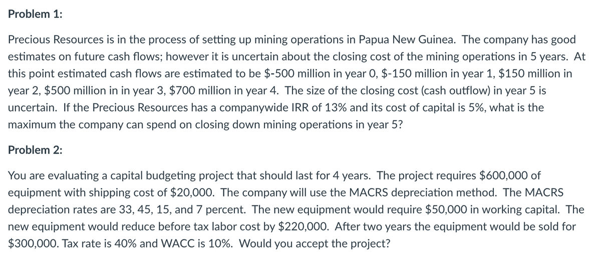 Problem 1:
Precious Resources is in the process of setting up mining operations in Papua New Guinea. The company has good
estimates on future cash flows; however it is uncertain about the closing cost of the mining operations in 5 years. At
this point estimated cash flows are estimated to be $-500 million in year 0, $-150 million in year 1, $150 million in
year 2, $500 million in in year 3, $700 million in year 4. The size of the closing cost (cash outflow) in year 5 is
uncertain. If the Precious Resources has a companywide IRR of 13% and its cost of capital is 5%, what is the
maximum the company can spend on closing down mining operations in year 5?
Problem 2:
You are evaluating a capital budgeting project that should last for 4 years. The project requires $600,000 of
equipment with shipping cost of $20,000. The company will use the MACRS depreciation method. The MACRS
depreciation rates are 33, 45, 15, and 7 percent. The new equipment would require $50,000 in working capital. The
new equipment would reduce before tax labor cost by $220,000. After two years the equipment would be sold for
$300,000. Tax rate is 40% and WACC is 10%. Would you accept the project?
