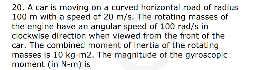 20. A car is moving on a curved horizontal road of radius
100 m with a speed of 20 m/s. The rotating masses of
the engine have an angular speed of 100 rad/s in
clockwise direction when viewed from the front of the
car. The combined moment of inertia of the rotating
masses is 10 kg-m2. The magnitude of the gyroscopic
moment (in N-m) is
