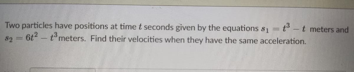 Two particles have positions at time t seconds given by the equations s1
s2 = 6t - t meters. Find their velocities when they have the same acceleration.
t meters and
