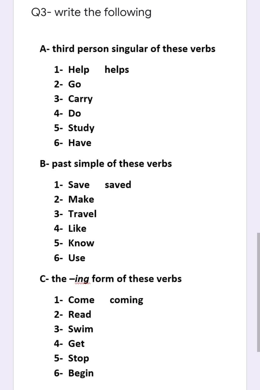 Q3- write the following
A- third person singular of these verbs
1- Help
helps
2- Go
3- Carry
4- Do
5- Study
6- Have
B- past simple of these verbs
1- Save
saved
2- Make
3- Travel
4- Like
5- Know
6- Use
C- the -ing form of these verbs
1- Come
coming
2- Read
3- Swim
4- Get
5- Stop
6- Begin

