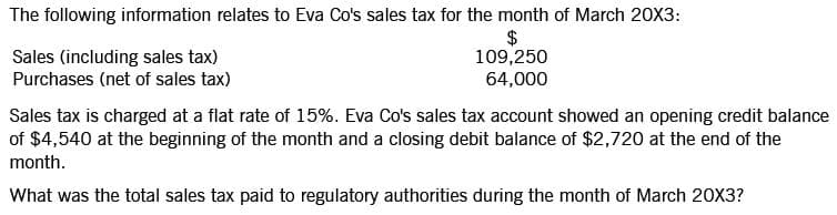 The following information relates to Eva Co's sales tax for the month of March 20X3:
$
109,250
Sales (including sales tax)
Purchases (net of sales tax)
64,000
Sales tax is charged at a flat rate of 15%. Eva Co's sales tax account showed an opening credit balance
of $4,540 at the beginning of the month and a closing debit balance of $2,720 at the end of the
month.
What was the total sales tax paid to regulatory authorities during the month of March 20X3?
