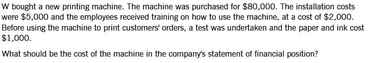 W bought a new printing machine. The machine was purchased for $80,000. The installation costs
were $5,000 and the employees received training on how to use the machine, at a cost of $2,000.
Before using the machine to print customers' orders, a test was undertaken and the paper and ink cost
$1,000.
What should be the cost of the machine in the company's statement of financial position?
