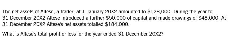 The net assets of Altese, a trader, at 1 January 20X2 amounted to $128,000. During the year to
31 December 20X2 Altese introduced a further $50,000 of capital and made drawings of $48,000. At
31 December 20X2 Altese's net assets totalled $184,000.
What is Altese's total profit or loss for the year ended 31 December 20X2?

