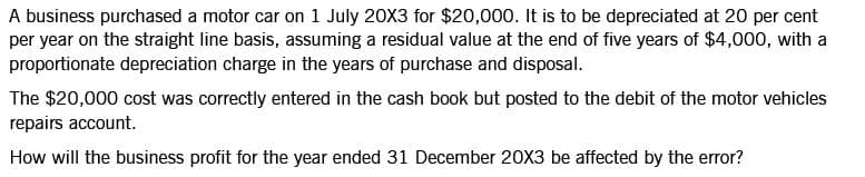 A business purchased a motor car on 1 July 20X3 for $20,000. It is to be depreciated at 20 per cent
per year on the straight line basis, assuming a residual value at the end of five years of $4,000, with a
proportionate depreciation charge in the years of purchase and disposal.
The $20,000 cost was correctly entered in the cash book but posted to the debit of the motor vehicles
repairs account.
How will the business profit for the year ended 31 December 20X3 be affected by the error?
