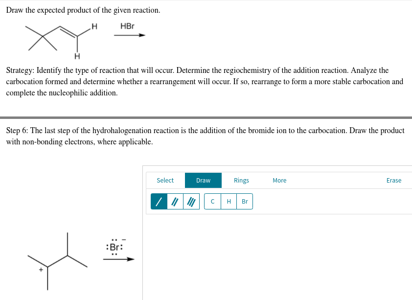 Draw the expected product of the given reaction.
H
HBr
Strategy: Identify the type of reaction that will occur. Determine the regiochemistry of the addition reaction. Analyze the
carbocation formed and determine whether a rearrangement will occur. If so, rearrange to form a more stable carbocation and
complete the nucleophilic addition.
Step 6: The last step of the hydrohalogenation reaction is the addition of the bromide ion to the carbocation. Draw the product
with non-bonding electrons, where applicable.
Select
Draw
Rings
More
Erase
H Br
:Br:
с