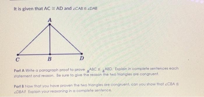 It is given that AC = AD and 2CAB = ZDAB
C
D
Part A Write a paragraph proof to prove ABC E ABD. Explain in complete sentences each
statement and reason. Be sure to give the reason the two triangles are congruent.
Part B Now that you have proven the two triangles are congruent, can you show that CBA E
ZDBAP Explain your reasoning in a complete sentence.

