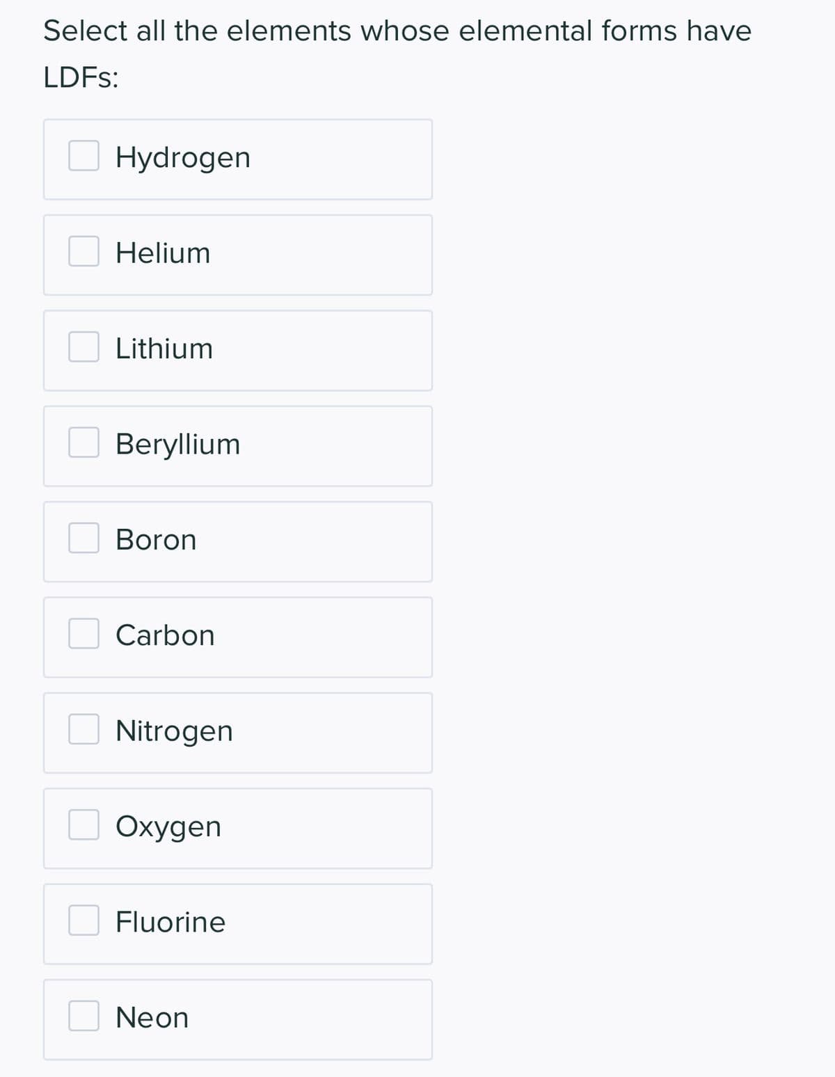 Select all the elements whose elemental forms have
LDFs:
Hydrogen
Helium
Lithium
Beryllium
Boron
Carbon
Nitrogen
Oxygen
Fluorine
Neon