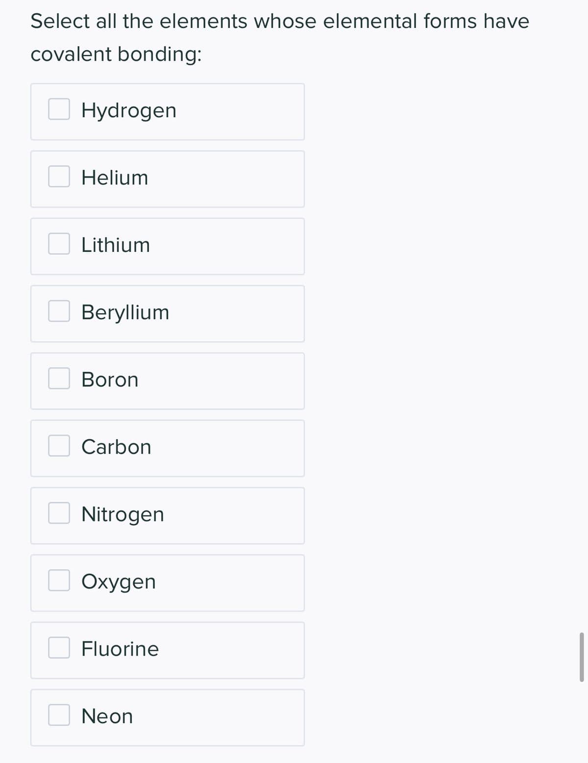 Select all the elements whose elemental forms have
covalent bonding:
Hydrogen
Helium
Lithium
Beryllium
Boron
Carbon
Nitrogen
Oxygen
Fluorine
Neon