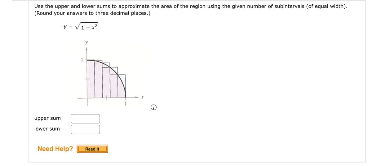 Use the upper and lower sums to approximate the area of the region using the given number of subintervals (of equal width).
(Round your answers to three decimal places.)
y = √1-x²
upper sum
lower sum
Need Help?
1
Read It
1