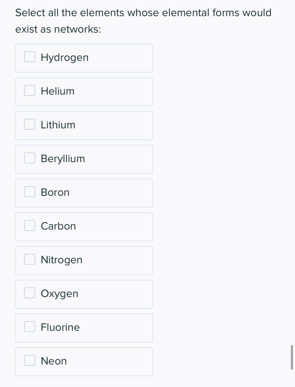 Select all the elements whose elemental forms would
exist as networks:
Hydrogen
Helium
Lithium
Beryllium
Boron
Carbon
Nitrogen
Oxygen
Fluorine
Neon