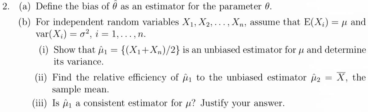 2. (a) Define the bias of 0 as an estimator for the parameter 0.
(b) For independent random variables X1, X2,..., Xn, assume that E(X;) = µ and
var(X;) — о?, i % ., п.
= 1, ..
(i) Show that ûn = {(X1+Xn)/2} is an unbiased estimator for u and determine
%3D
its variance.
(ii) Find the relative efficiency of n to the unbiased estimator i2 = X, the
sample mean.
(iii) Is û a consistent estimator for u? Justify your answer.
