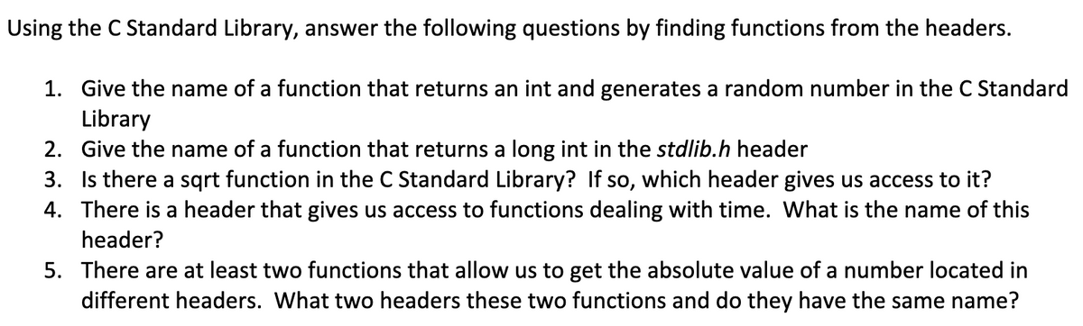 Using the C Standard Library, answer the following questions by finding functions from the headers.
1. Give the name of a function that returns an int and generates a random number in the C Standard
Library
2. Give the name of a function that returns a long int in the stdlib.h header
3. Is there a sqrt function in the C Standard Library? If so, which header gives us access to it?
4. There is a header that gives us access to functions dealing with time. What is the name of this
header?
5. There are at least two functions that allow us to get the absolute value of a number located in
different headers. What two headers these two functions and do they have the same name?
