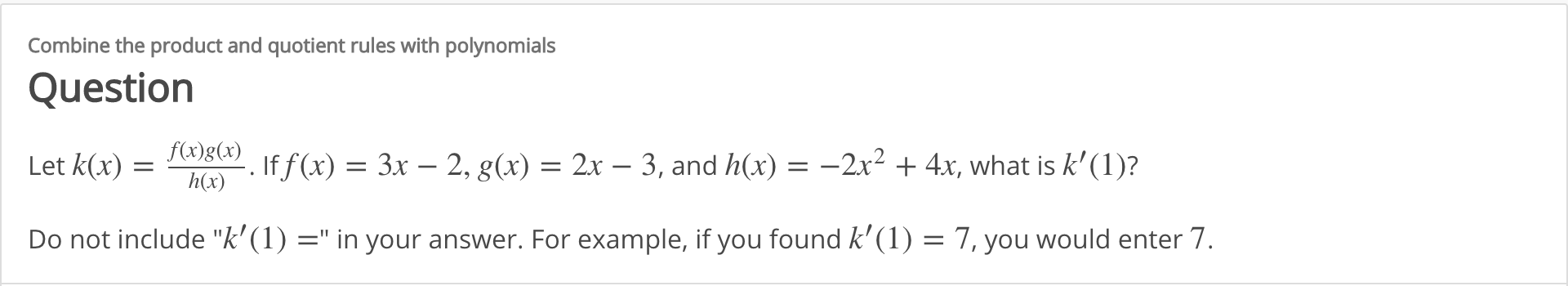 Combine the product and quotient rules with polynomials
Question
f(x)g(x)
If f (x) = 3x – 2, g(x) = 2x – 3, and h(x) = -2x² + 4x, what is k'(1)?
h(x)
Let k(x)
Do not include "k' (1) =" in your answer. For example, if you found k' (1) = 7, you would enter 7.
