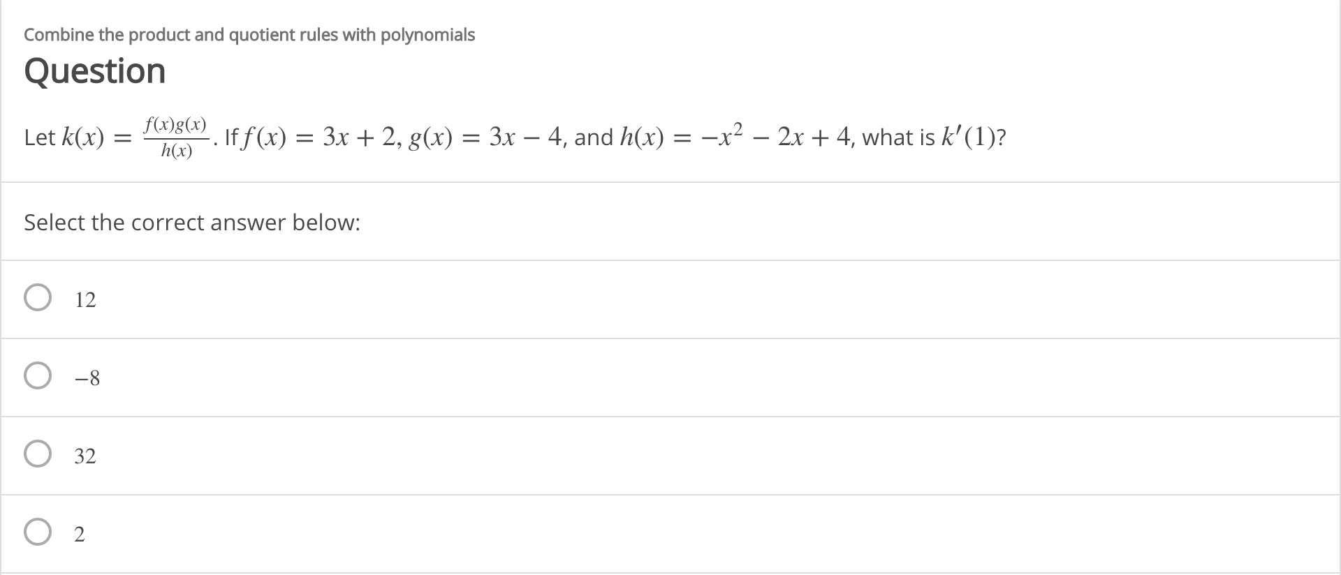 Combine the product and quotient rules with polynomials
Question
f(x)g(x)
-x² – 2x + 4, what is k' (1)?
If f(x) =
= 3x + 2, g(x) = 3x – 4, and h(x) =
Let k(x) =
h(x)
Select the correct answer below:
12
-8
O 32
