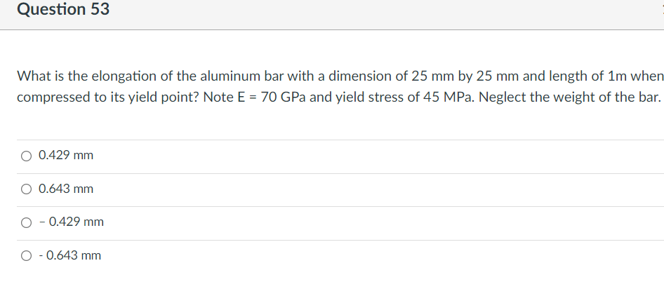 Question 53
What is the elongation of the aluminum bar with a dimension of 25 mm by 25 mm and length of 1m when
compressed to its yield point? Note E = 70 GPa and yield stress of 45 MPa. Neglect the weight of the bar.
O 0.429 mm
O 0.643 mm
O - 0.429 mm
O - 0.643 mm
