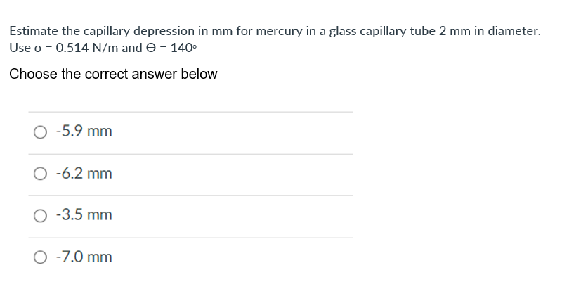 Estimate the capillary depression in mm for mercury in a glass capillary tube 2 mm in diameter.
Use o = 0.514 N/m and e = 140°
Choose the correct answer below
O -5.9 mm
O -6.2 mm
-3.5 mm
O -7.0 mm
