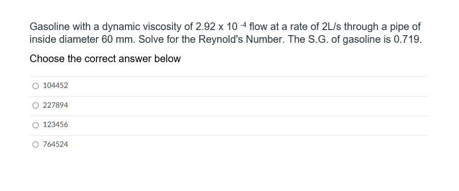 Gasoline with a dynamic viscosity of 2.92 x 10 -4 flow at a rate of 2L/s through a pipe of
inside diameter 60 mm. Solve for the Reynold's Number. The S.G. of gasoline is 0.719.
Choose the correct answer below
104452
O 227894
123456
O 764524
