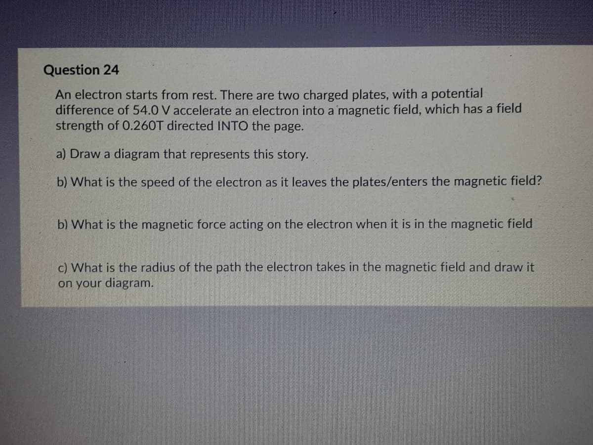 Question 24
An electron starts from rest. There are two charged plates, with a potential
difference of 54.0 V accelerate an electron into a magnetic field, which has a field
strength of O.260T directed INTO the page.
a) Draw a diagram that represents this story.
b) What is the speed of the electron as it leaves the plates/enters the magnetic field?
b) What is the magnetic force acting on the electron when it is in the magnetic field
c) What is the radius of the path the electron takes in the magnetic field and draw it
on your diagram.
