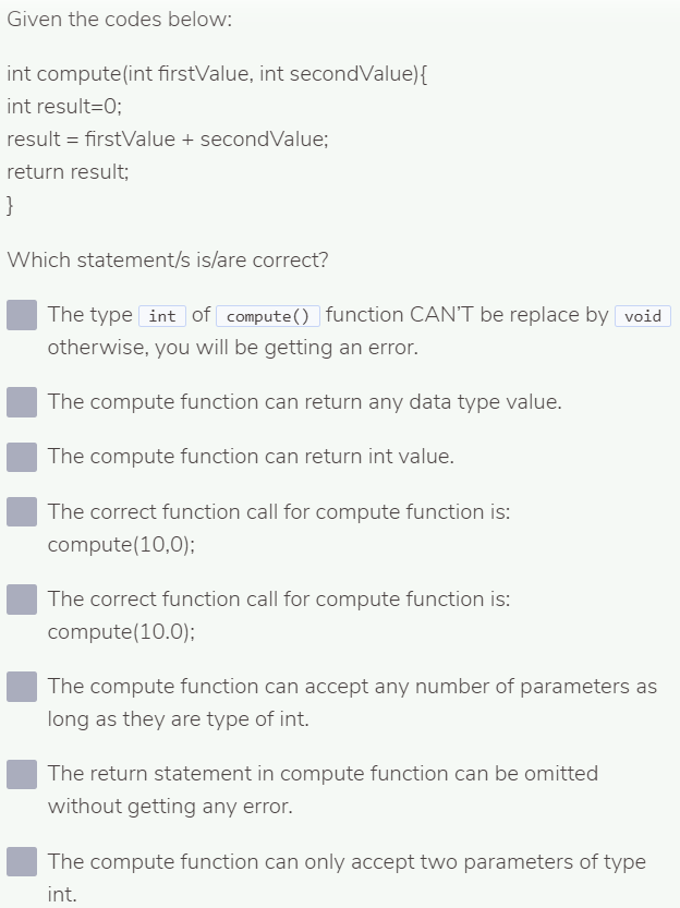 Given the codes below:
int compute(int firstValue, int secondValue){
int result=0;
result = firstValue + secondValue;
return result;
}
Which statement/s is/are correct?
The type int of compute() function CAN'T be replace by void
otherwise, you will be getting an error.
The compute function can return any data type value.
The compute function can return int value.
The correct function call for compute function is:
compute(10,0);
The correct function call for compute function is:
compute(10.0);
The compute function can accept any number of parameters as
long as they are type of int.
The return statement in compute function can be omitted
without getting any error.
The compute function can only accept two parameters of type
int.
