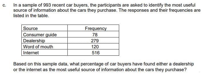 C.
In a sample of 993 recent car buyers, the participants are asked to identify the most useful
source of information about the cars they purchase. The responses and their frequencies are
listed in the table.
Frequency
Source
Consumer guide
Dealership
78
279
120
Word of mouth
Internet
516
Based on this sample data, what percentage of car buyers have found either a dealership
or the internet as the most useful source of information about the cars they purchase?