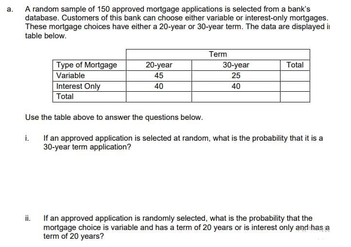 a.
A random sample of 150 approved mortgage applications is selected from a bank's
database. Customers of this bank can choose either variable or interest-only mortgages.
These mortgage choices have either a 20-year or 30-year term. The data are displayed i
table below.
Term
Type of Mortgage
20-year
Total
30-year
25
Variable
45
Interest Only
40
40
Total
Use the table above to answer the questions below.
i.
If an approved application is selected at random, what is the probability that it is a
30-year term application?
ii.
If an approved application is randomly selected, what is the probability that the
mortgage choice is variable and has a term of 20 years or is interest only and has a
term of 20 years?