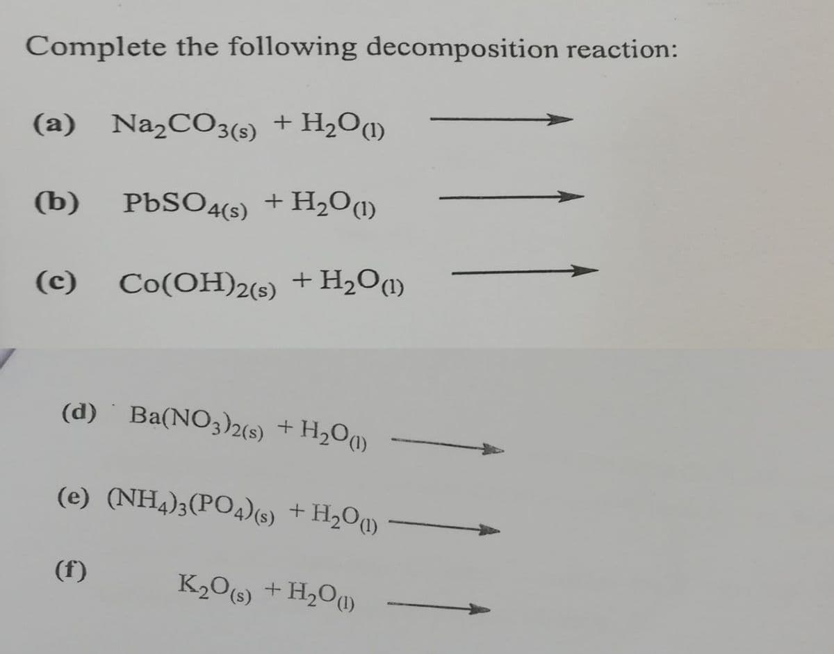 Complete the following decomposition reaction:
(a) Na,CO3(s)
+ H2O)
(b)
PBSO4(s)
) +
+ H,O(1)
(c)
Co(OH)2(s) + H2O¶)
(d) Ba(NO3)2(s) +H2O«)
(e) (NH4);(PO4)(s) + H2Oq)
(f)
K206) +H,Oq)
